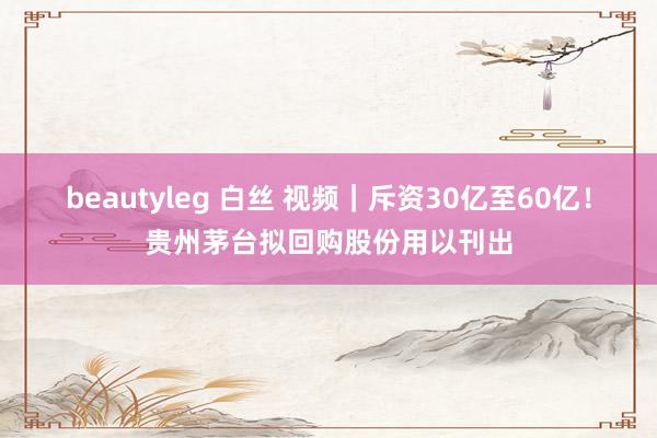 beautyleg 白丝 视频｜斥资30亿至60亿！贵州茅台拟回购股份用以刊出