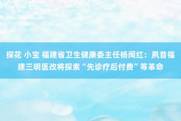 探花 小宝 福建省卫生健康委主任杨闽红：夙昔福建三明医改将探索“先诊疗后付费”等革命