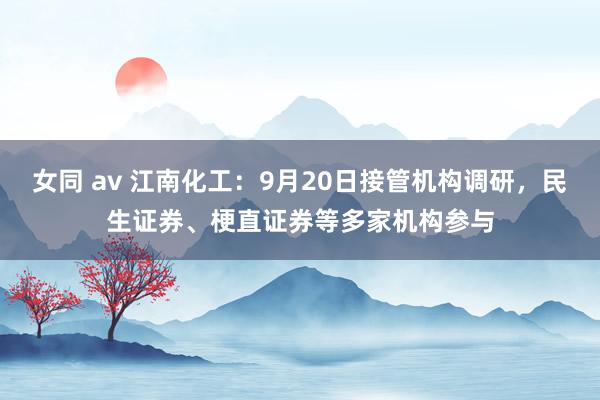 女同 av 江南化工：9月20日接管机构调研，民生证券、梗直证券等多家机构参与