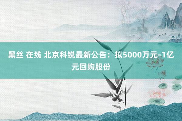 黑丝 在线 北京科锐最新公告：拟5000万元-1亿元回购股份