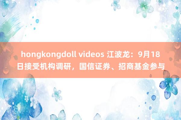 hongkongdoll videos 江波龙：9月18日接受机构调研，国信证券、招商基金参与