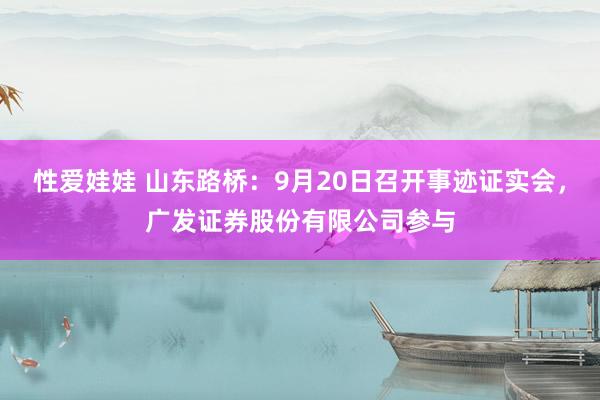 性爱娃娃 山东路桥：9月20日召开事迹证实会，广发证券股份有限公司参与