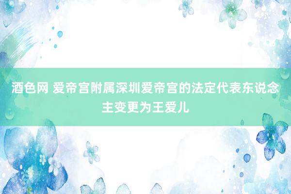 酒色网 爱帝宫附属深圳爱帝宫的法定代表东说念主变更为王爱儿