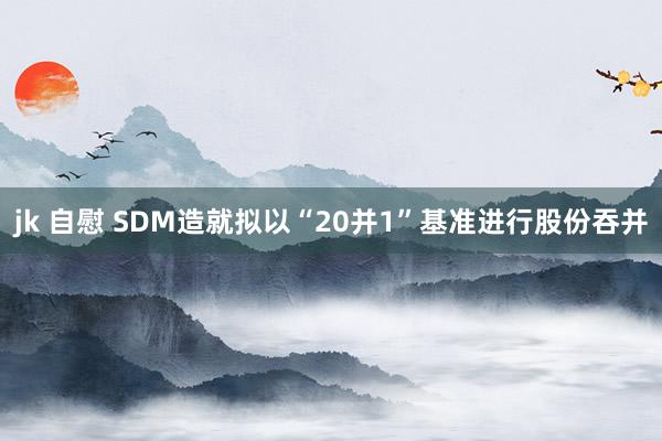 jk 自慰 SDM造就拟以“20并1”基准进行股份吞并