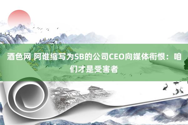 酒色网 阿谁缩写为SB的公司CEO向媒体衔恨：咱们才是受害者