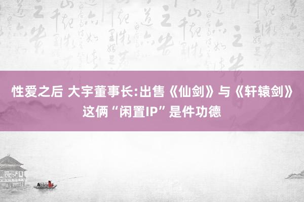 性爱之后 大宇董事长:出售《仙剑》与《轩辕剑》这俩“闲置IP”是件功德