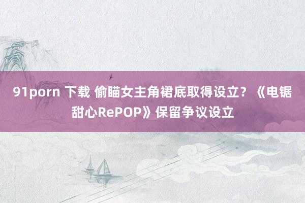 91porn 下载 偷瞄女主角裙底取得设立？《电锯甜心RePOP》保留争议设立