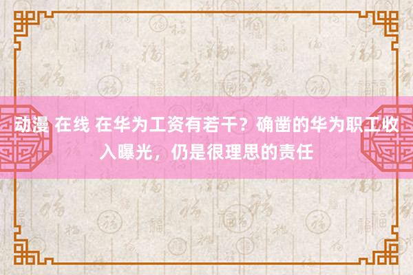 动漫 在线 在华为工资有若干？确凿的华为职工收入曝光，仍是很理思的责任