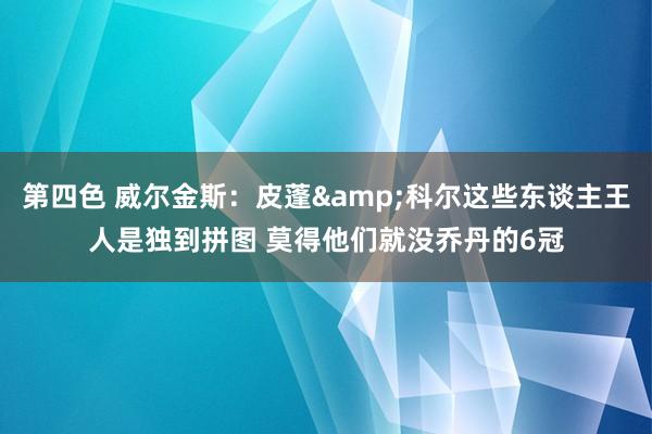 第四色 威尔金斯：皮蓬&科尔这些东谈主王人是独到拼图 莫得他们就没乔丹的6冠