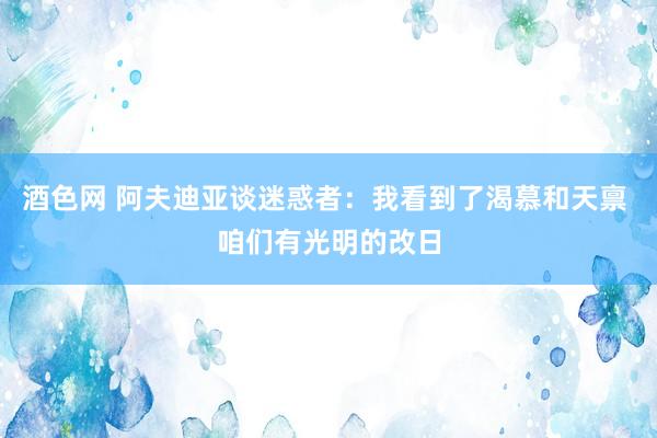 酒色网 阿夫迪亚谈迷惑者：我看到了渴慕和天禀 咱们有光明的改日