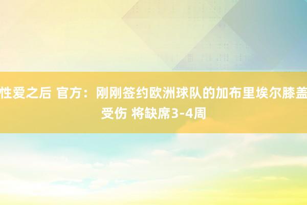 性爱之后 官方：刚刚签约欧洲球队的加布里埃尔膝盖受伤 将缺席3-4周