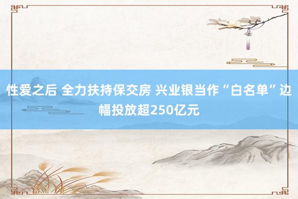 性爱之后 全力扶持保交房 兴业银当作“白名单”边幅投放超250亿元