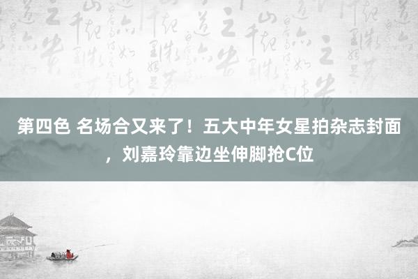 第四色 名场合又来了！五大中年女星拍杂志封面，刘嘉玲靠边坐伸脚抢C位