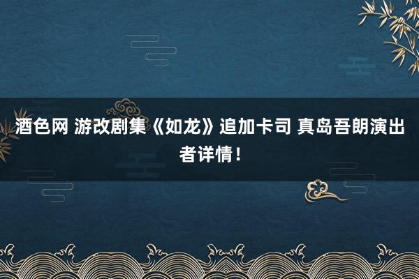 酒色网 游改剧集《如龙》追加卡司 真岛吾朗演出者详情！