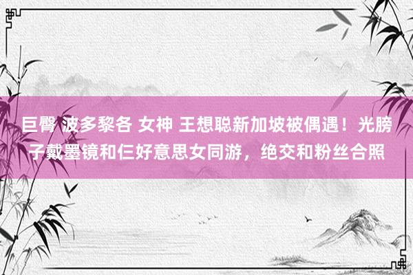 巨臀 波多黎各 女神 王想聪新加坡被偶遇！光膀子戴墨镜和仨好意思女同游，绝交和粉丝合照