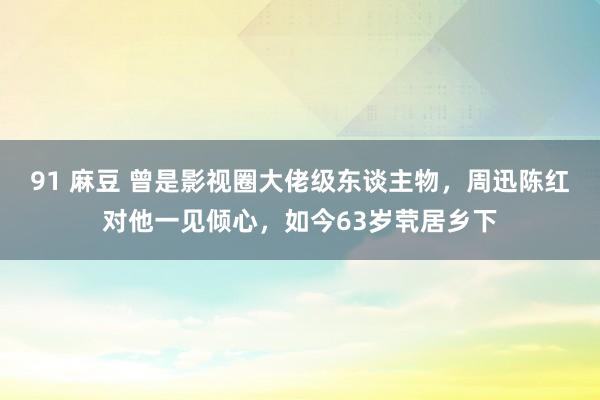 91 麻豆 曾是影视圈大佬级东谈主物，周迅陈红对他一见倾心，如今63岁茕居乡下