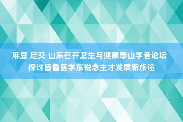 麻豆 足交 山东召开卫生与健康泰山学者论坛  探讨皆鲁医学东说念主才发展新旅途