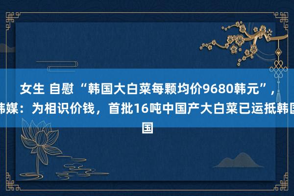 女生 自慰 “韩国大白菜每颗均价9680韩元”，韩媒：为相识价钱，首批16吨中国产大白菜已运抵韩国