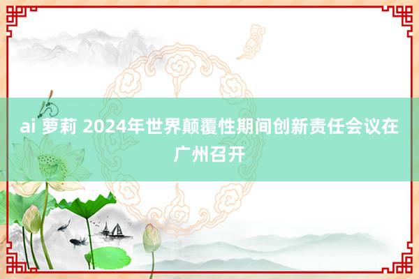 ai 萝莉 2024年世界颠覆性期间创新责任会议在广州召开