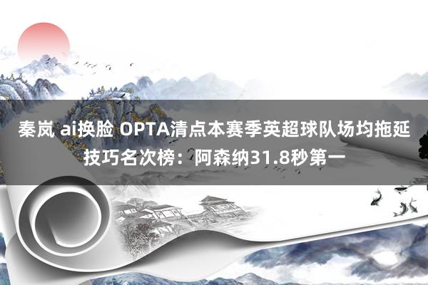 秦岚 ai换脸 OPTA清点本赛季英超球队场均拖延技巧名次榜：阿森纳31.8秒第一