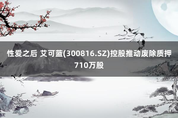 性爱之后 艾可蓝(300816.SZ)控股推动废除质押710万股