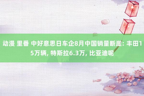 动漫 里番 中好意思日车企8月中国销量断崖: 丰田15万辆， 特斯拉6.3万， 比亚迪呢