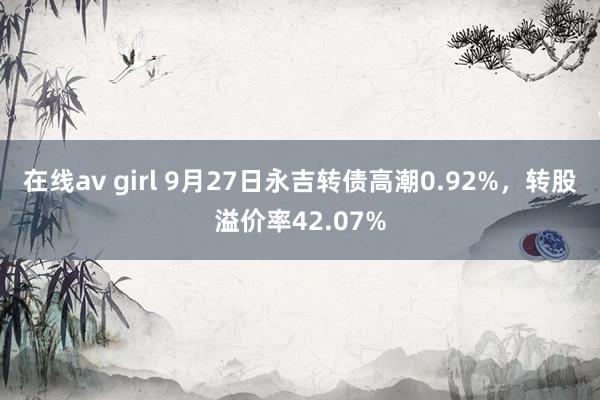 在线av girl 9月27日永吉转债高潮0.92%，转股溢价率42.07%