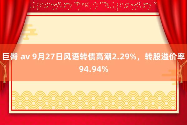 巨臀 av 9月27日风语转债高潮2.29%，转股溢价率94.94%