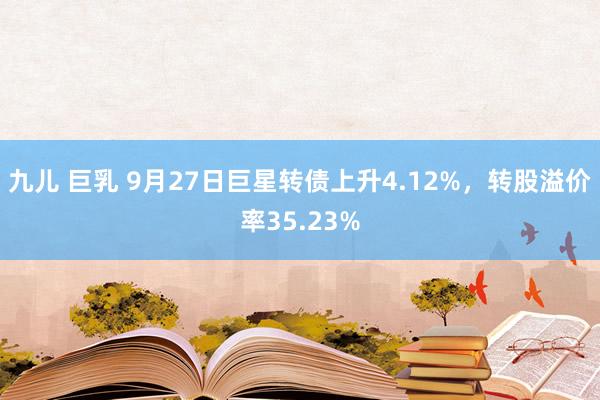 九儿 巨乳 9月27日巨星转债上升4.12%，转股溢价率35.23%