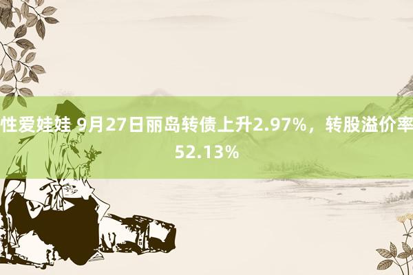 性爱娃娃 9月27日丽岛转债上升2.97%，转股溢价率52.13%