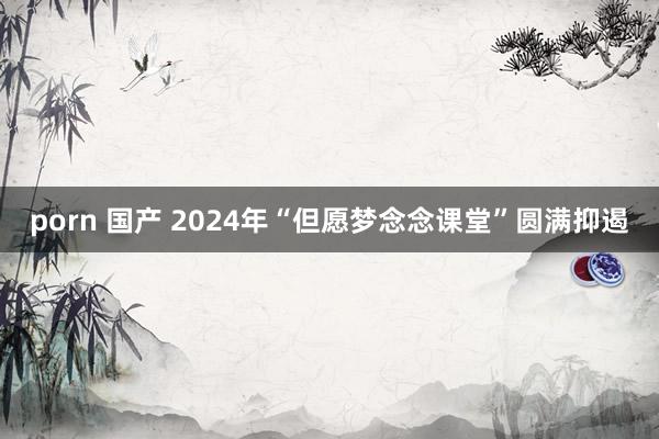 porn 国产 2024年“但愿梦念念课堂”圆满抑遏