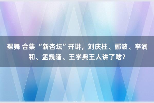 裸舞 合集 “新杏坛”开讲，刘庆柱、郦波、李润和、孟巍隆、王学典王人讲了啥？