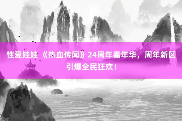 性爱娃娃 《热血传闻》24周年嘉年华，周年新区引爆全民狂欢！