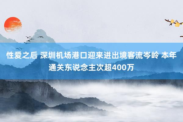 性爱之后 深圳机场港口迎来进出境客流岑岭 本年通关东说念主次超400万