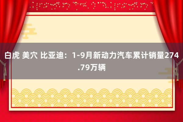 白虎 美穴 比亚迪：1-9月新动力汽车累计销量274.79万辆