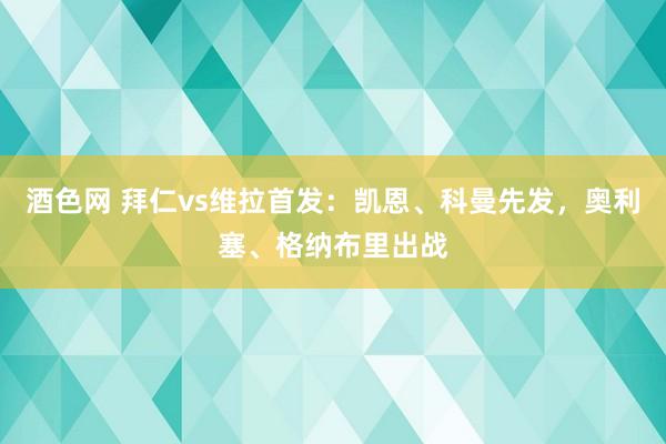 酒色网 拜仁vs维拉首发：凯恩、科曼先发，奥利塞、格纳布里出战