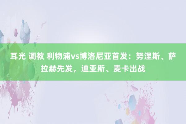 耳光 调教 利物浦vs博洛尼亚首发：努涅斯、萨拉赫先发，迪亚斯、麦卡出战