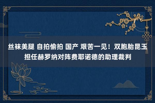 丝袜美腿 自拍偷拍 国产 艰苦一见！双胞胎昆玉担任赫罗纳对阵费耶诺德的助理裁判