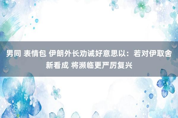 男同 表情包 伊朗外长劝诫好意思以：若对伊取舍新看成 将濒临更严厉复兴