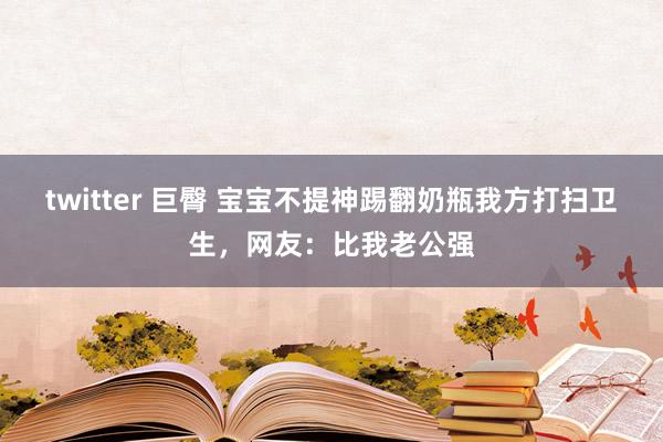 twitter 巨臀 宝宝不提神踢翻奶瓶我方打扫卫生，网友：比我老公强