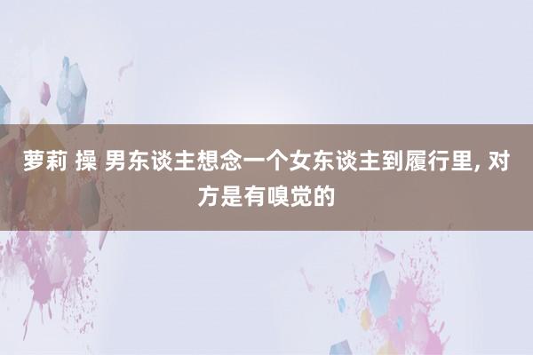 萝莉 操 男东谈主想念一个女东谈主到履行里， 对方是有嗅觉的