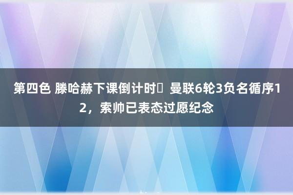 第四色 滕哈赫下课倒计时❓曼联6轮3负名循序12，索帅已表态过愿纪念