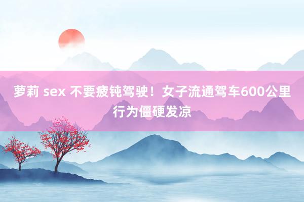 萝莉 sex 不要疲钝驾驶！女子流通驾车600公里行为僵硬发凉