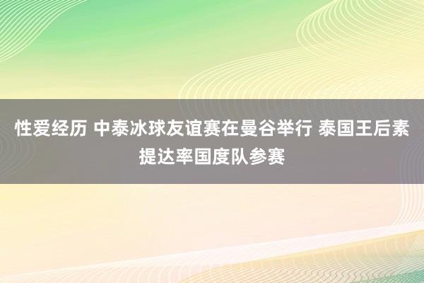 性爱经历 中泰冰球友谊赛在曼谷举行 泰国王后素提达率国度队参赛