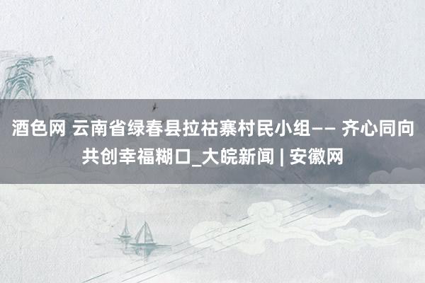 酒色网 云南省绿春县拉祜寨村民小组—— 齐心同向共创幸福糊口_大皖新闻 | 安徽网