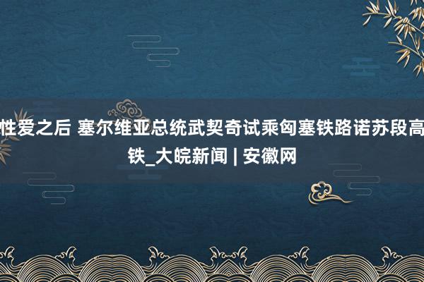 性爱之后 塞尔维亚总统武契奇试乘匈塞铁路诺苏段高铁_大皖新闻 | 安徽网