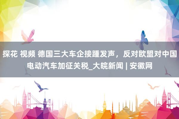 探花 视频 德国三大车企接踵发声，反对欧盟对中国电动汽车加征关税_大皖新闻 | 安徽网