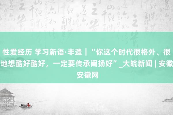 性爱经历 学习新语·非遗｜“你这个时代很格外、很特地想酷好酷好，一定要传承阐扬好”_大皖新闻 | 安徽网