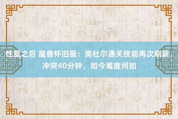 性爱之后 魔兽怀旧服：奥杜尔通关技能再次刷新，冲突40分钟，如今难度何如