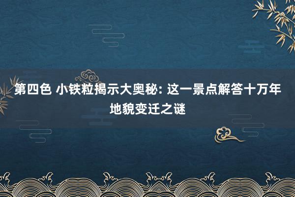 第四色 小铁粒揭示大奥秘: 这一景点解答十万年地貌变迁之谜